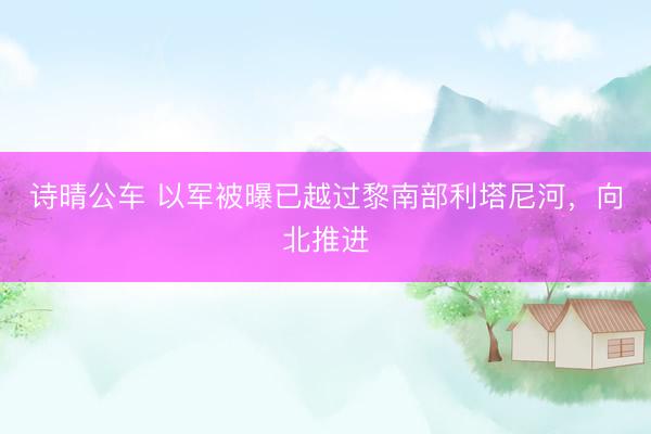 诗晴公车 以军被曝已越过黎南部利塔尼河，向北推进