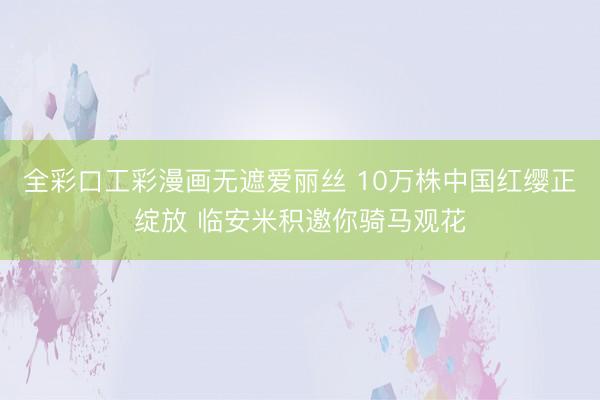 全彩口工彩漫画无遮爱丽丝 10万株中国红缨正绽放 临安米积邀你骑马观花