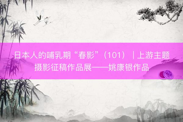 日本人的哺乳期 “春影”（101） | 上游主题摄影征稿作品展——姚康银作品