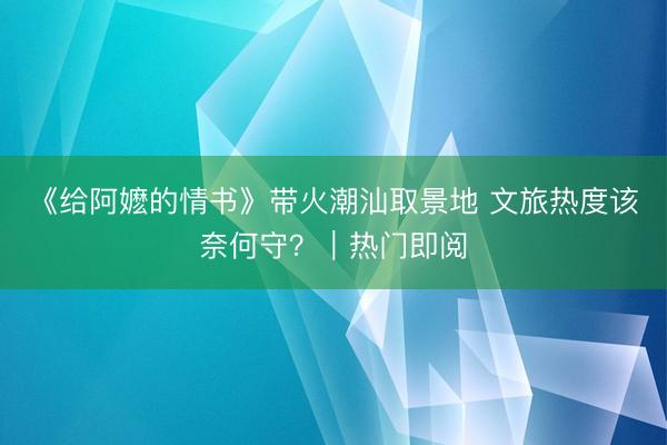 《给阿嬷的情书》带火潮汕取景地 文旅热度该奈何守？｜热门即阅
