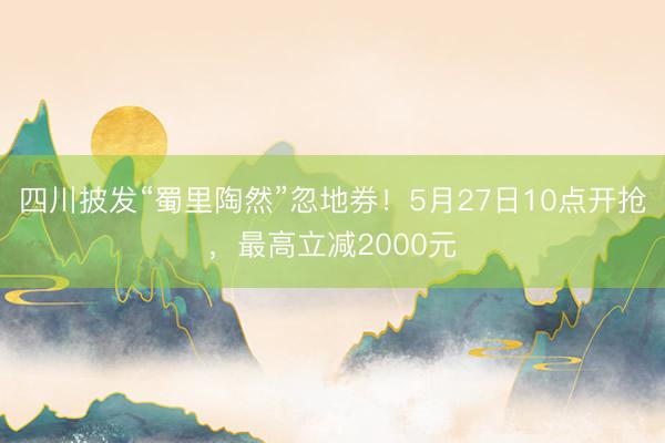 四川披发“蜀里陶然”忽地券！5月27日10点开抢，最高立减2000元