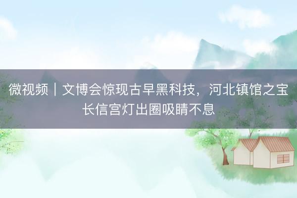 微视频｜文博会惊现古早黑科技，河北镇馆之宝长信宫灯出圈吸睛不息