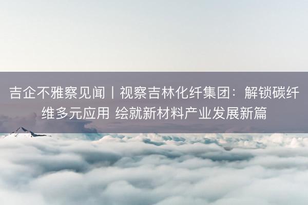 吉企不雅察见闻丨视察吉林化纤集团:解锁碳纤维多元应用 绘就新材料产业发展新篇