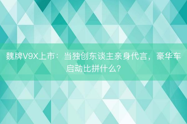魏牌V9X上市：当独创东谈主亲身代言，豪华车启动比拼什么？