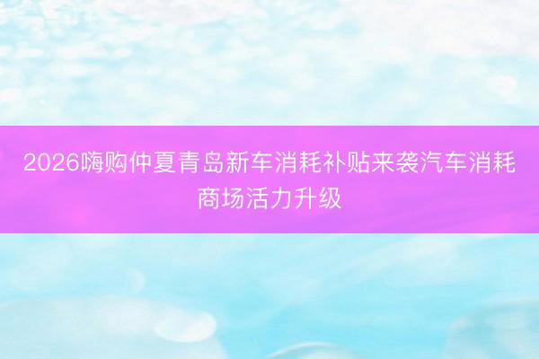 2026嗨购仲夏青岛新车消耗补贴来袭汽车消耗商场活力升级