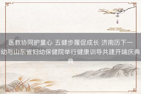 医教协同护童心 五健步履促成长 济南历下一幼与山东省妇幼保健院举行健康训导共建开端庆典