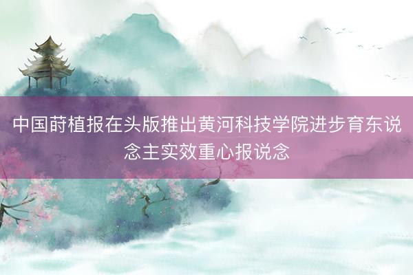 中国莳植报在头版推出黄河科技学院进步育东说念主实效重心报说念