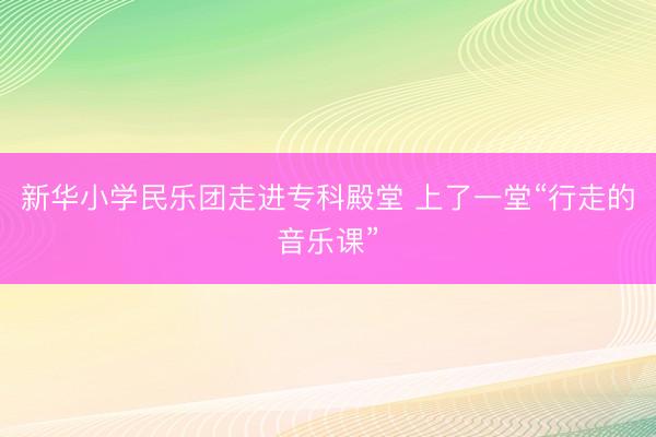 新华小学民乐团走进专科殿堂 上了一堂“行走的音乐课”