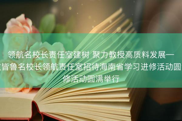 领航名校长责任室建树 聚力教授高质料发展——王玫皆鲁名校长领航责任室招待海南省学习进修活动圆满举行