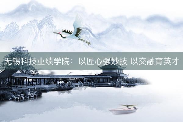无锡科技业绩学院：以匠心强妙技 以交融育英才
