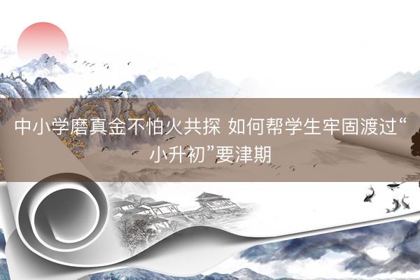中小学磨真金不怕火共探 如何帮学生牢固渡过“小升初”要津期