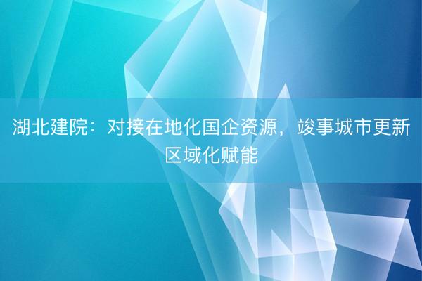湖北建院：对接在地化国企资源，竣事城市更新区域化赋能