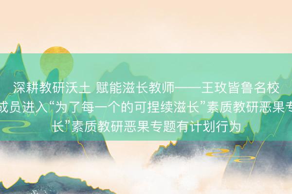 深耕教研沃土 赋能滋长教师——王玫皆鲁名校长领航责任室成员进入“为了每一个的可捏续滋长”素质教研恶果专题有计划行为