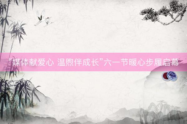 “媒体献爱心 温煦伴成长”六一节暖心步履启幕