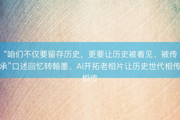 “咱们不仅要留存历史，更要让历史被看见、被传承”口述回忆转翰墨、AI开拓老相片让历史世代相传