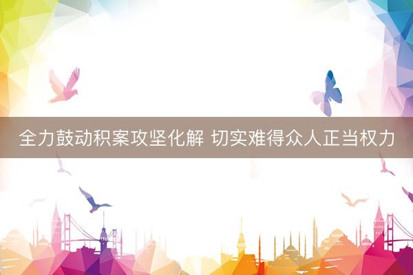 全力鼓动积案攻坚化解 切实难得众人正当权力