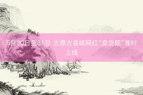 5月30日至31日 太原古县城网红“卖货郎”准时上线