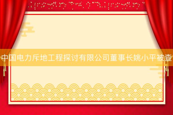 中国电力斥地工程探讨有限公司董事长姚小平被查