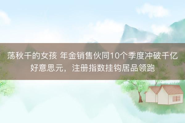 荡秋千的女孩 年金销售伙同10个季度冲破千亿好意思元，注册指数挂钩居品领跑