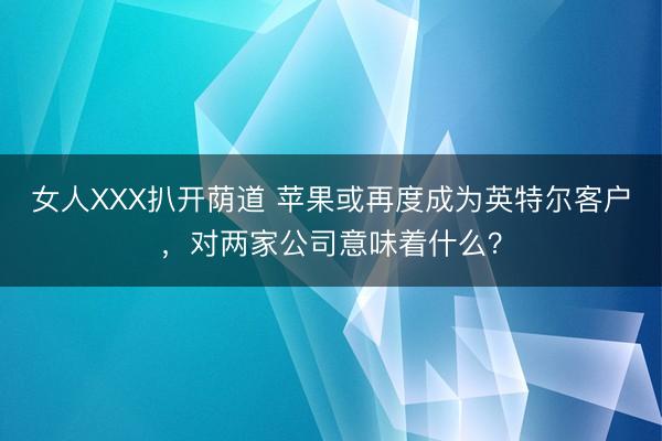 女人XXX扒开荫道 苹果或再度成为英特尔客户，对两家公司意味着什么？