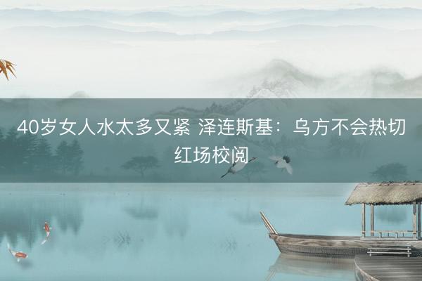 40岁女人水太多又紧 泽连斯基：乌方不会热切红场校阅