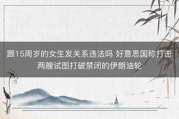 跟15周岁的女生发关系违法吗 好意思国称打击两艘试图打破禁闭的伊朗油轮