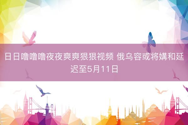 日日噜噜噜夜夜爽爽狠狠视频 俄乌容或将媾和延迟至5月11日