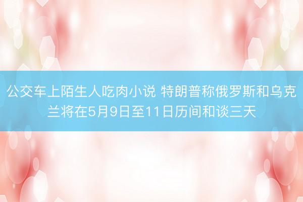 公交车上陌生人吃肉小说 特朗普称俄罗斯和乌克兰将在5月9日至11日历间和谈三天
