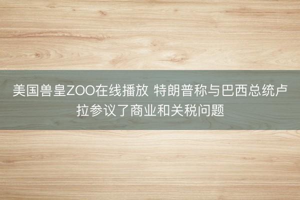 美国兽皇ZOO在线播放 特朗普称与巴西总统卢拉参议了商业和关税问题
