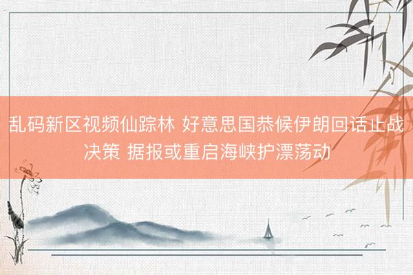乱码新区视频仙踪林 好意思国恭候伊朗回话止战决策 据报或重启海峡护漂荡动