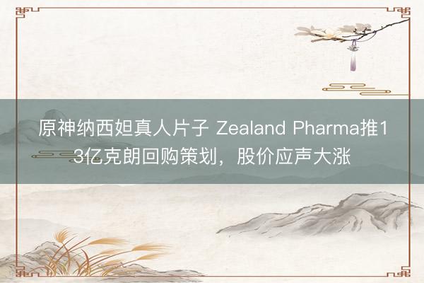 原神纳西妲真人片子 Zealand Pharma推13亿克朗回购策划，股价应声大涨