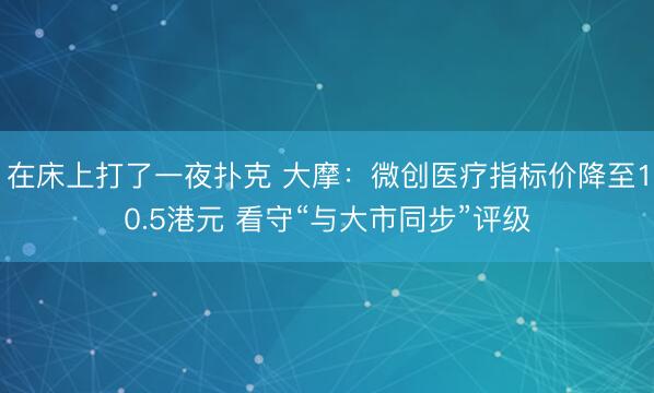 在床上打了一夜扑克 大摩：微创医疗指标价降至10.5港元 看守“与大市同步”评级