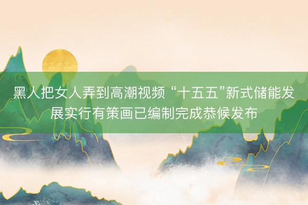 黑人把女人弄到高潮视频 “十五五”新式储能发展实行有策画已编制完成恭候发布