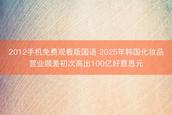 2012手机免费观看版国语 2025年韩国化妆品营业顺差初次高出100亿好意思元