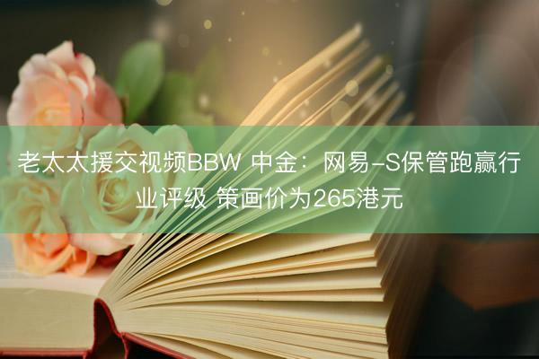老太太援交视频BBW 中金：网易-S保管跑赢行业评级 策画价为265港元