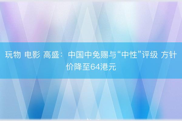 玩物 电影 高盛:中国中免赐与“中性”评级 方针价降至64港元