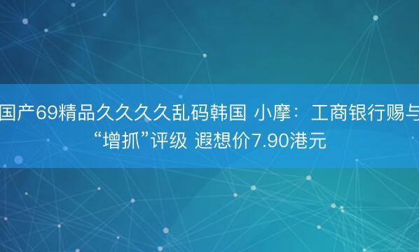国产69精品久久久久乱码韩国 小摩：工商银行赐与“增抓”评级 遐想价7.90港元