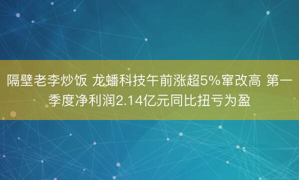 隔壁老李炒饭 龙蟠科技午前涨超5%窜改高 第一季度净利润2.14亿元同比扭亏为盈