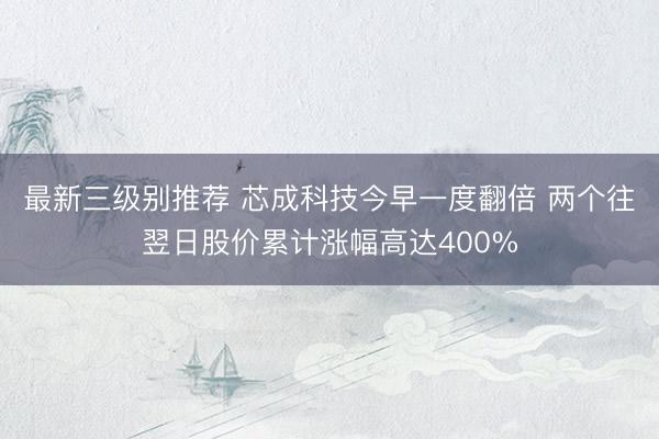 最新三级别推荐 芯成科技今早一度翻倍 两个往翌日股价累计涨幅高达400%