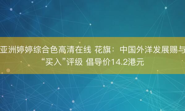 亚洲婷婷综合色高清在线 花旗：中国外洋发展赐与“买入”评级 倡导价14.2港元