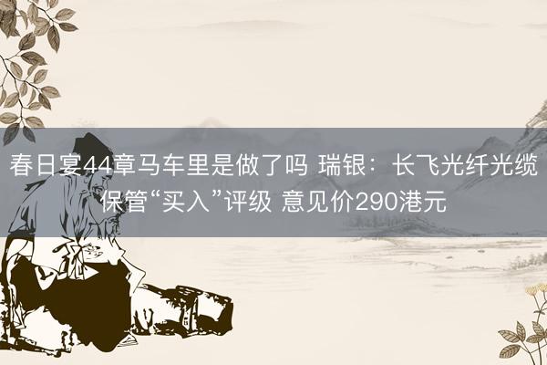 春日宴44章马车里是做了吗 瑞银：长飞光纤光缆保管“买入”评级 意见价290港元