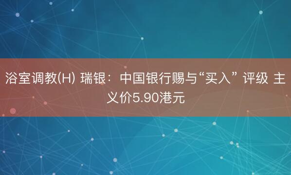 浴室调教(H) 瑞银：中国银行赐与“买入” 评级 主义价5.90港元