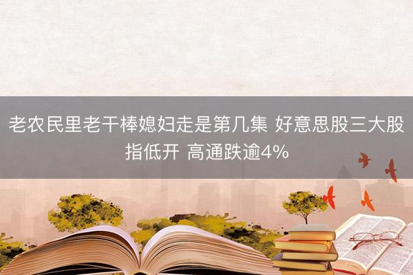 老农民里老干棒媳妇走是第几集 好意思股三大股指低开 高通跌逾4%