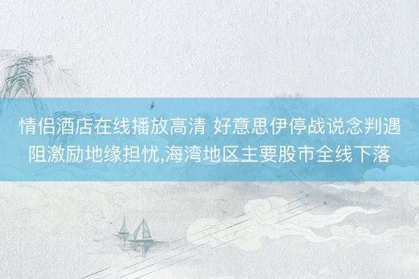 情侣酒店在线播放高清 好意思伊停战说念判遇阻激励地缘担忧，海湾地区主要股市全线下落