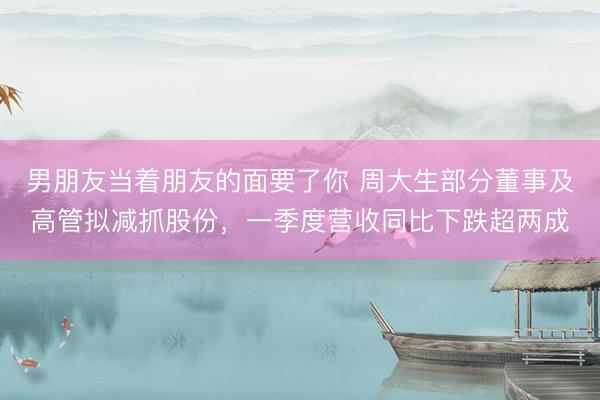 男朋友当着朋友的面要了你 周大生部分董事及高管拟减抓股份，一季度营收同比下跌超两成