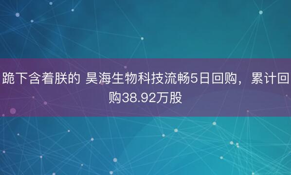 跪下含着朕的 昊海生物科技流畅5日回购，累计回购38.92万股