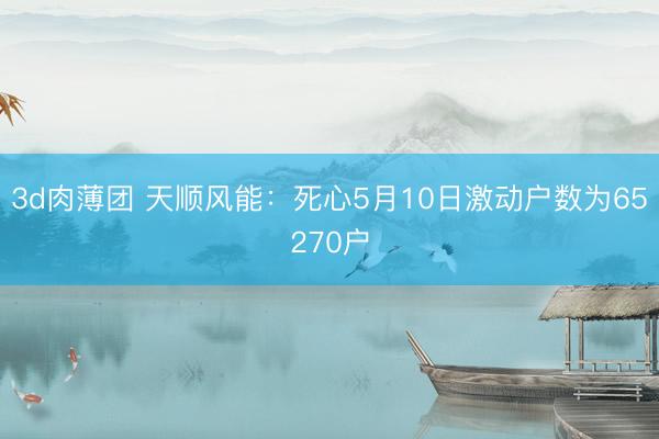 3d肉薄团 天顺风能：死心5月10日激动户数为65270户