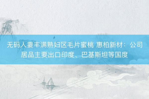 无码人妻丰满熟妇区毛片蜜桃 惠柏新材：公司居品主要出口印度、巴基斯坦等国度