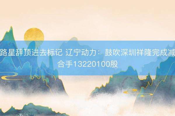 路星辞顶进去标记 辽宁动力：鼓吹深圳祥隆完成减合手13220100股