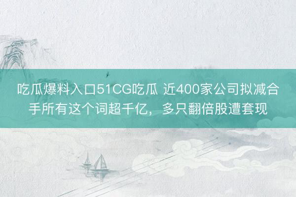 吃瓜爆料入口51CG吃瓜 近400家公司拟减合手所有这个词超千亿,多只翻倍股遭套现